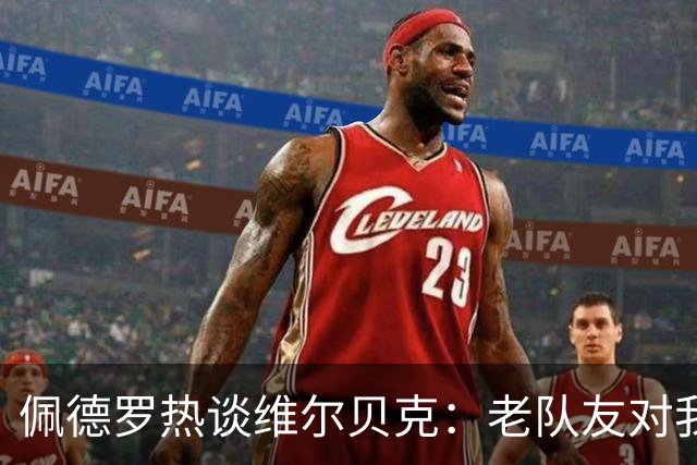 佩德罗热谈维尔贝克：老队友对我影响深远